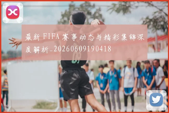 最新 FIFA 赛事动态与精彩集锦深度解析_20260609190418
