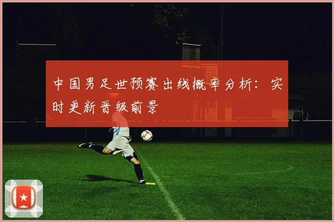 中国男足世预赛出线概率分析：实时更新晋级前景