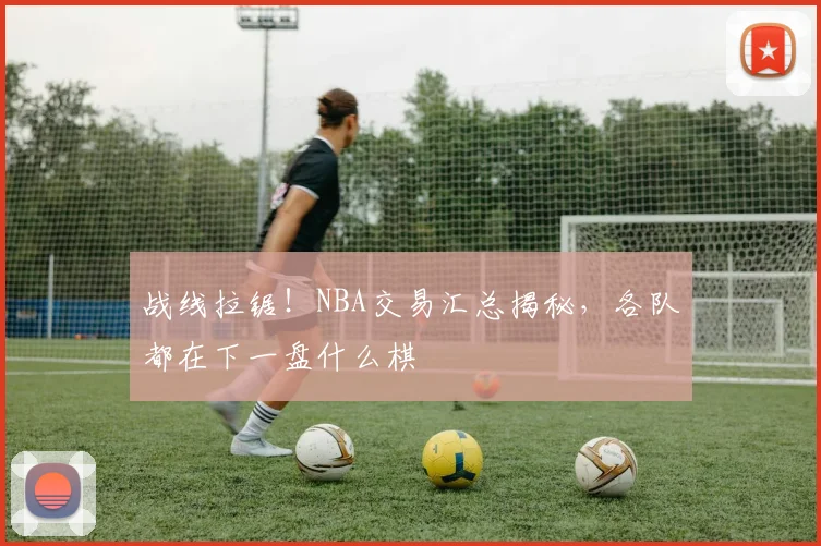 战线拉锯！NBA交易汇总揭秘，各队都在下一盘什么棋
