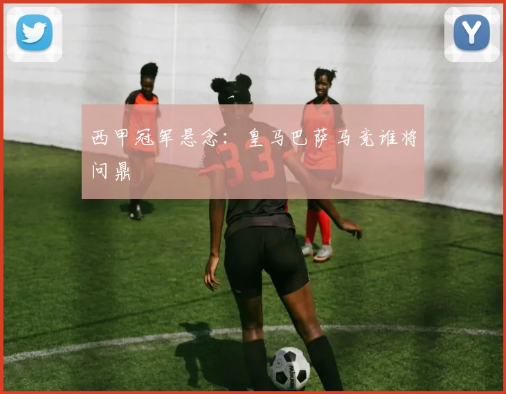 西甲冠军悬念：皇马巴萨马竞谁将问鼎
