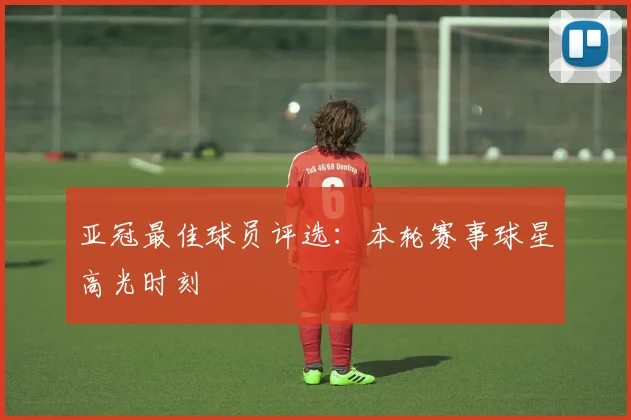 亚冠最佳球员评选：本轮赛事球星高光时刻