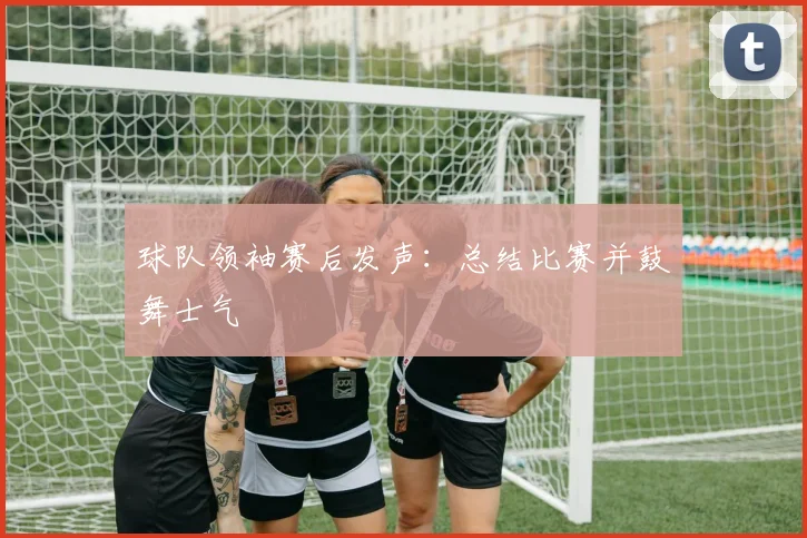 球队领袖赛后发声：总结比赛并鼓舞士气