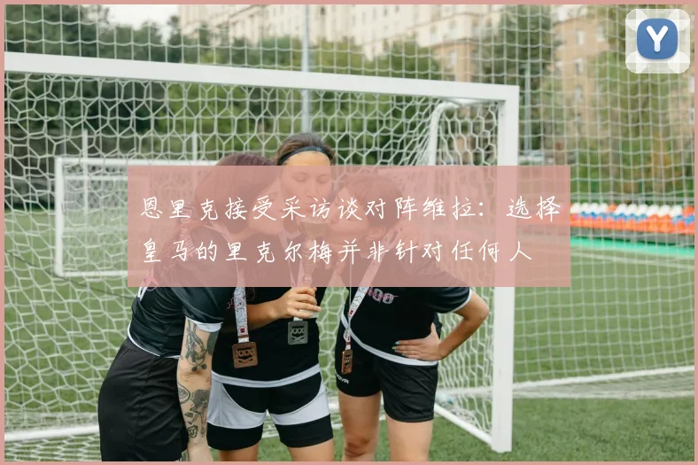 恩里克接受采访谈对阵维拉：选择皇马的里克尔梅并非针对任何人