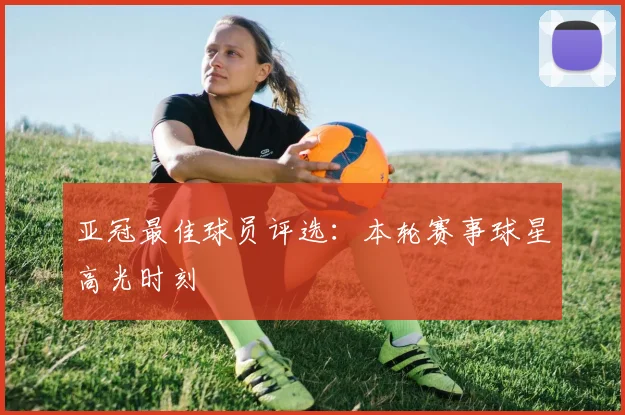 亚冠最佳球员评选：本轮赛事球星高光时刻