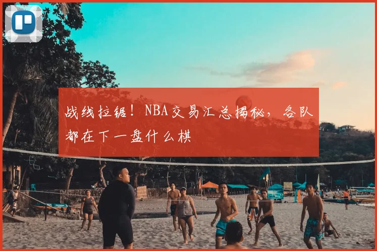 战线拉锯！NBA交易汇总揭秘，各队都在下一盘什么棋