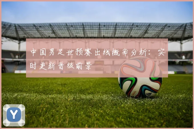 中国男足世预赛出线概率分析：实时更新晋级前景