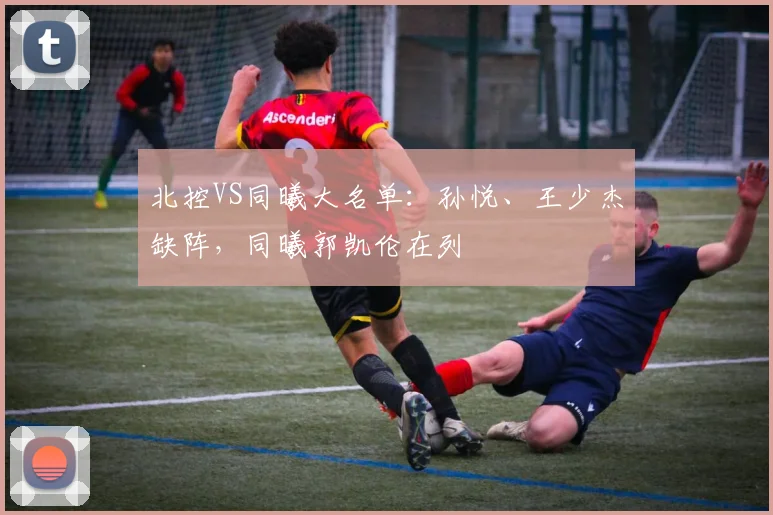 北控VS同曦大名单：孙悦、王少杰缺阵，同曦郭凯伦在列